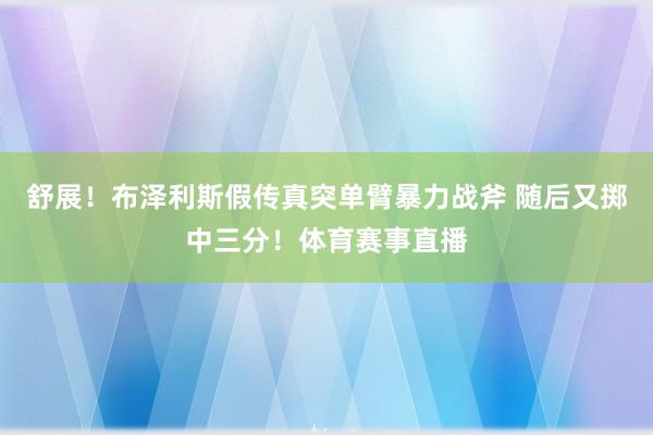 舒展！布泽利斯假传真突单臂暴力战斧 随后又掷中三分！体育赛事直播