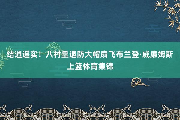 结逍遥实！八村塁退防大帽扇飞布兰登·威廉姆斯上篮体育集锦