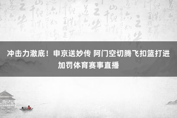 冲击力澈底！申京送妙传 阿门空切腾飞扣篮打进加罚体育赛事直播