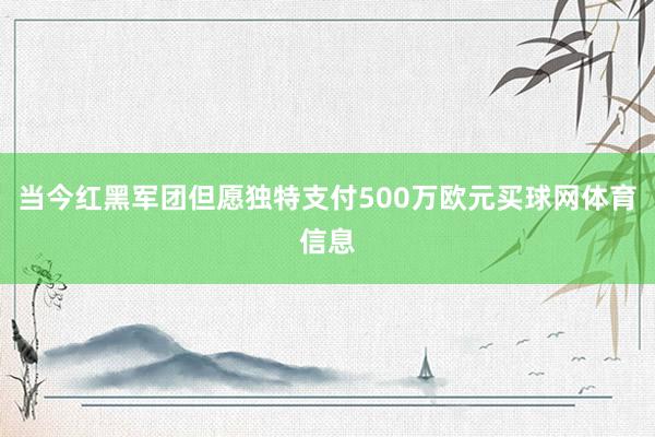 当今红黑军团但愿独特支付500万欧元买球网体育信息