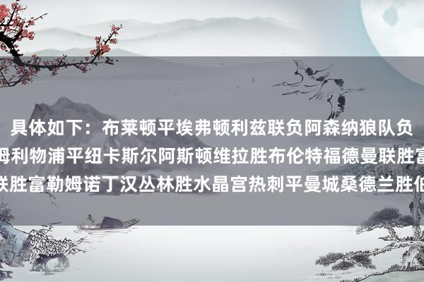 具体如下：布莱顿平埃弗顿利兹联负阿森纳狼队负伯恩茅斯切尔西胜西汉姆利物浦平纽卡斯尔阿斯顿维拉胜布伦特福德曼联胜富勒姆诺丁汉丛林胜水晶宫热刺平曼城桑德兰胜伯恩利    体育赛事直播