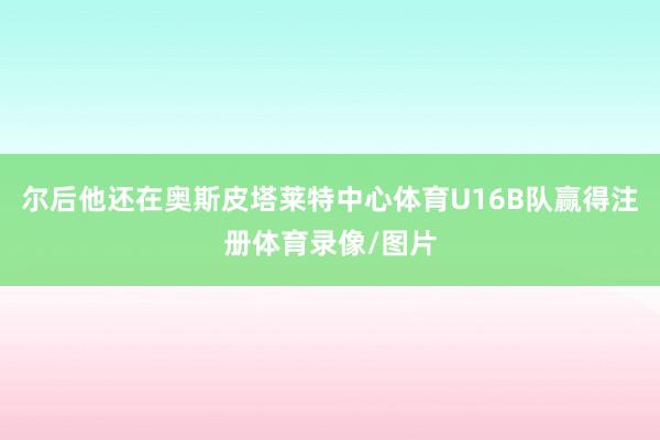 尔后他还在奥斯皮塔莱特中心体育U16B队赢得注册体育录像/图片