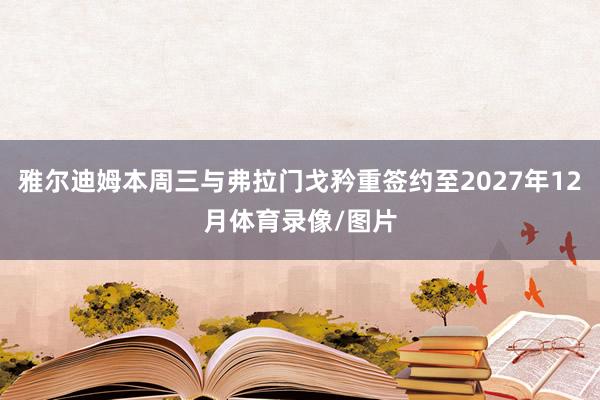 雅尔迪姆本周三与弗拉门戈矜重签约至2027年12月体育录像/图片