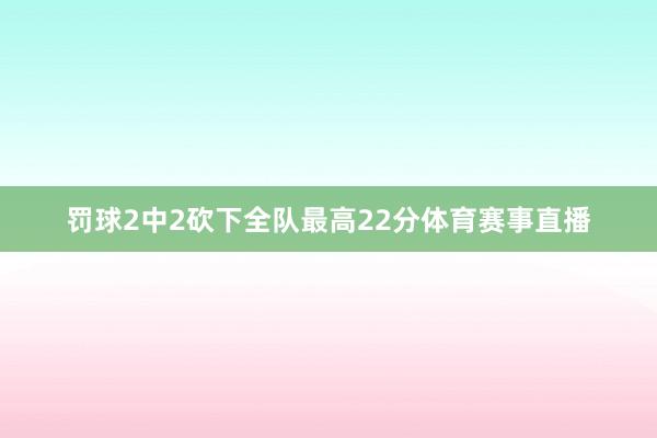 罚球2中2砍下全队最高22分体育赛事直播