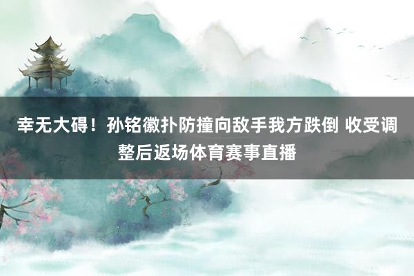 幸无大碍！孙铭徽扑防撞向敌手我方跌倒 收受调整后返场体育赛事直播