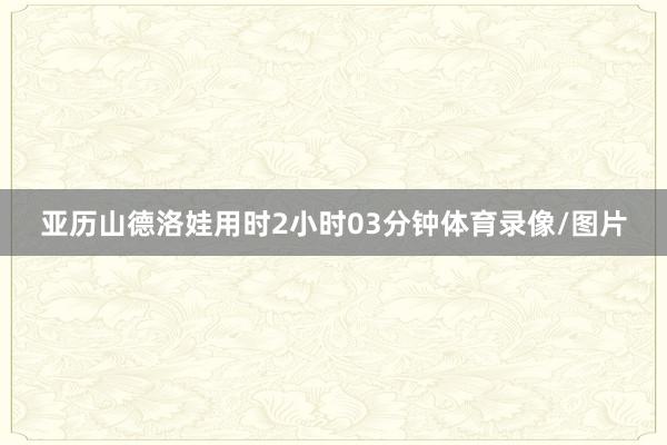亚历山德洛娃用时2小时03分钟体育录像/图片