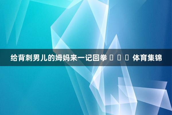 给背刺男儿的姆妈来一记回拳 ​​​体育集锦
