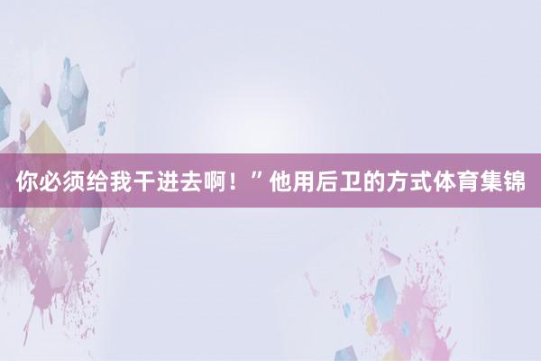 你必须给我干进去啊!”他用后卫的方式体育集锦